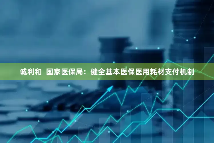 诚利和  国家医保局：健全基本医保医用耗材支付机制