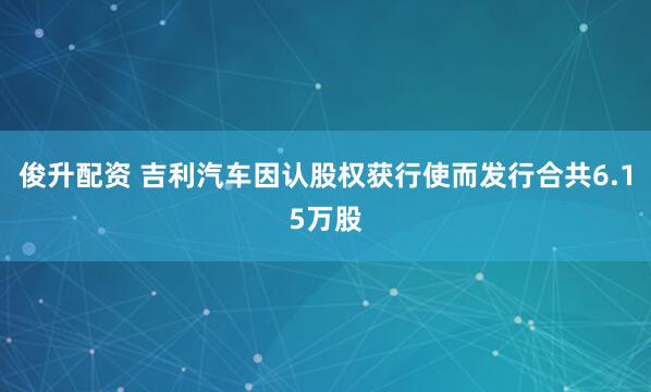 俊升配资 吉利汽车因认股权获行使而发行合共6.15万股