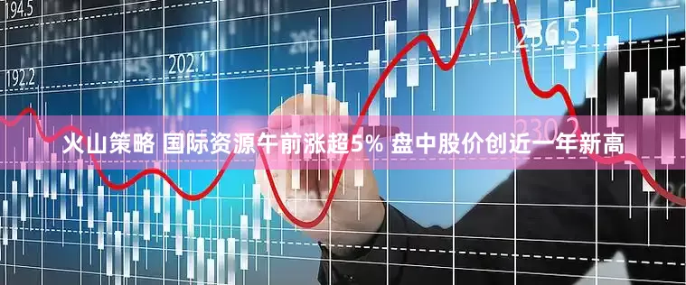 火山策略 国际资源午前涨超5% 盘中股价创近一年新高