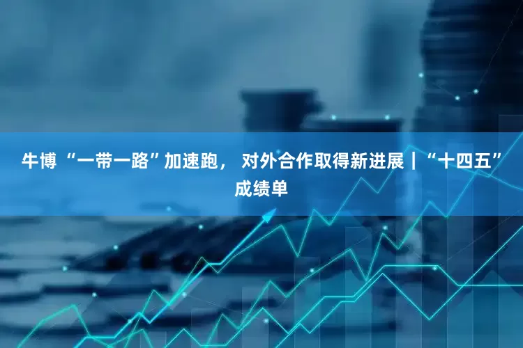 牛博 “一带一路”加速跑， 对外合作取得新进展｜“十四五”成绩单