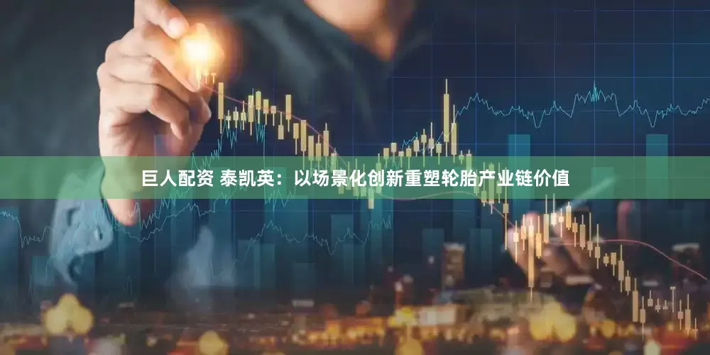 巨人配资 泰凯英：以场景化创新重塑轮胎产业链价值