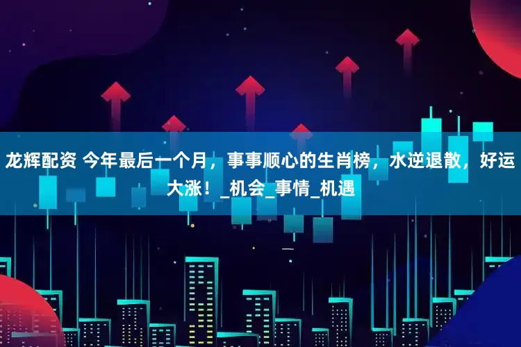 龙辉配资 今年最后一个月，事事顺心的生肖榜，水逆退散，好运大涨！_机会_事情_机遇