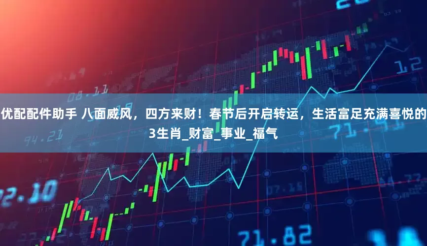 优配配件助手 八面威风，四方来财！春节后开启转运，生活富足充满喜悦的3生肖_财富_事业_福气
