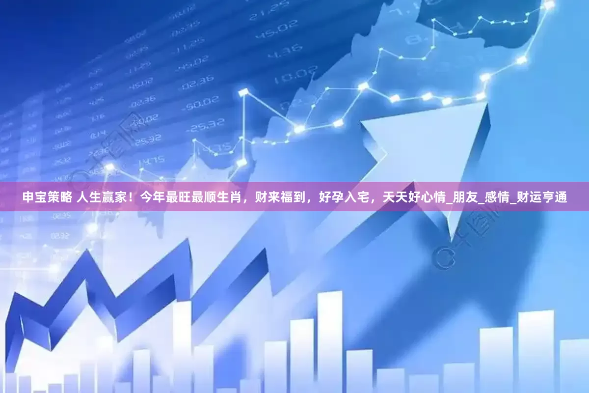 申宝策略 人生赢家！今年最旺最顺生肖，财来福到，好孕入宅，天天好心情_朋友_感情_财运亨通