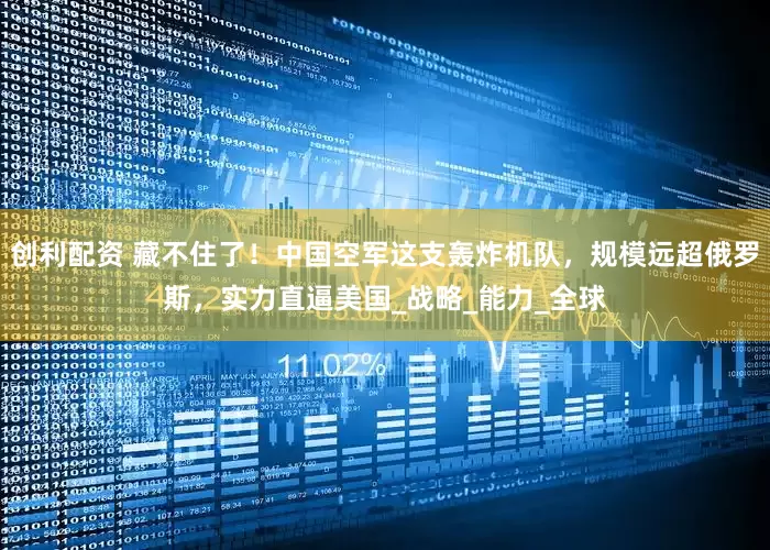 创利配资 藏不住了！中国空军这支轰炸机队，规模远超俄罗斯，实力直逼美国_战略_能力_全球