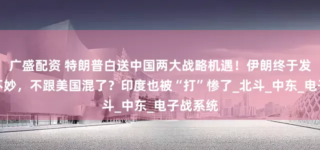 广盛配资 特朗普白送中国两大战略机遇！伊朗终于发现大事不妙，不跟美国混了？印度也被“打”惨了_北斗_中东_电子战系统