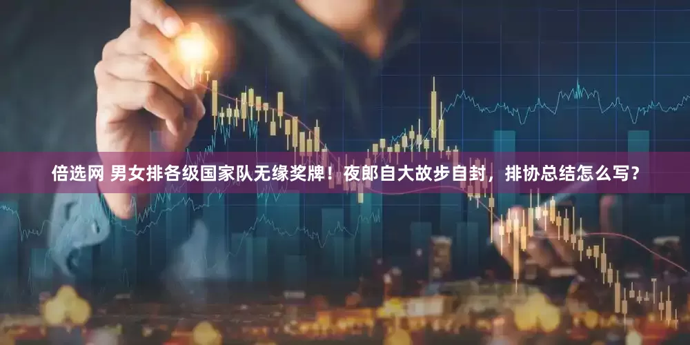 倍选网 男女排各级国家队无缘奖牌！夜郎自大故步自封，排协总结怎么写？