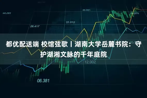 都优配送端 校馆弦歌丨湖南大学岳麓书院：守护湖湘文脉的千年庭院