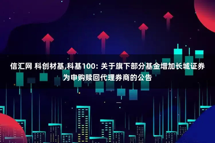 信汇网 科创材基,科基100: 关于旗下部分基金增加长城证券为申购赎回代理券商的公告