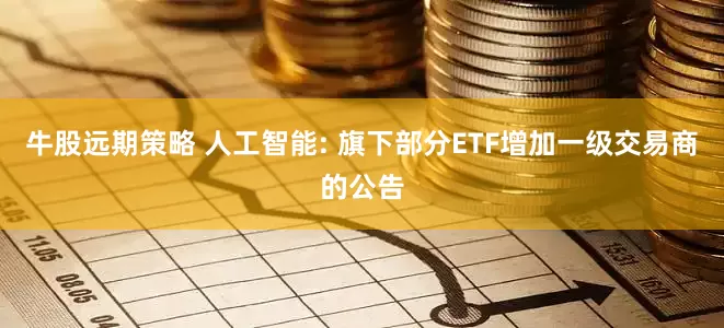 牛股远期策略 人工智能: 旗下部分ETF增加一级交易商的公告