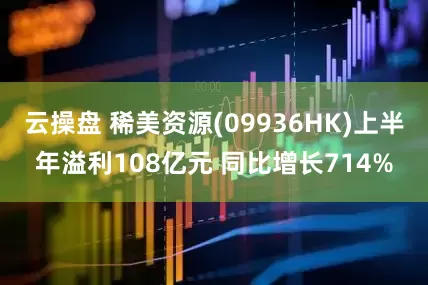 云操盘 稀美资源(09936HK)上半年溢利108亿元 同比增长714%