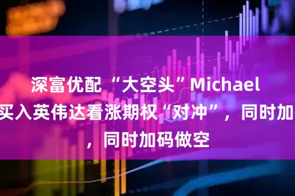 深富优配 “大空头”Michael Burry买入英伟达看涨期权“对冲”，同时加码做空