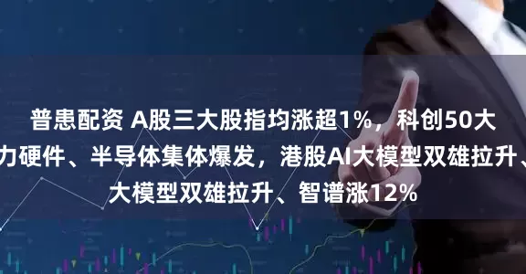 普患配资 A股三大股指均涨超1%，科创50大涨超3%，算力硬件、半导体集体爆发，港股AI大模型双雄拉升、智谱涨12%